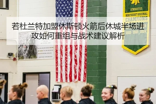 若杜兰特加盟休斯顿火箭后休城半场进攻如何重组与战术建议解析