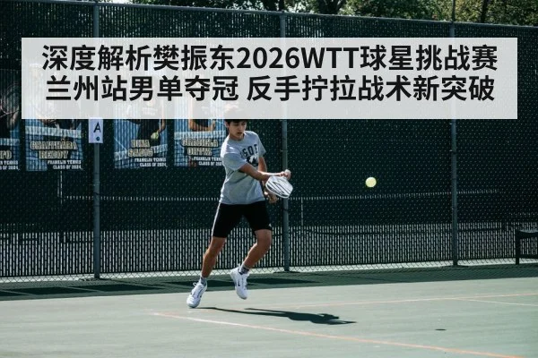 深度解析樊振东2026WTT球星挑战赛兰州站男单夺冠 反手拧拉战术新突破