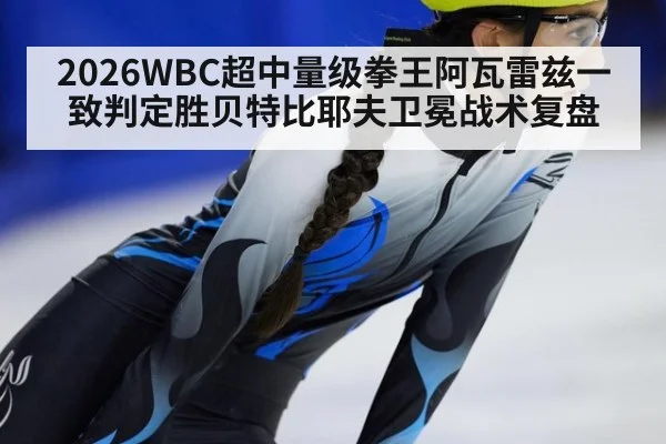2026WBC超中量级拳王阿瓦雷兹一致判定胜贝特比耶夫卫冕战术复盘