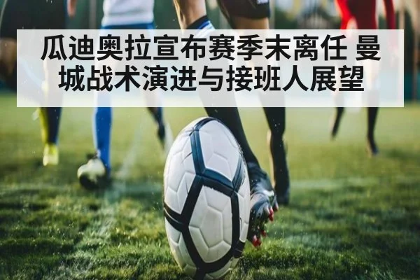 瓜迪奥拉宣布赛季末离任 曼城战术演进与接班人展望